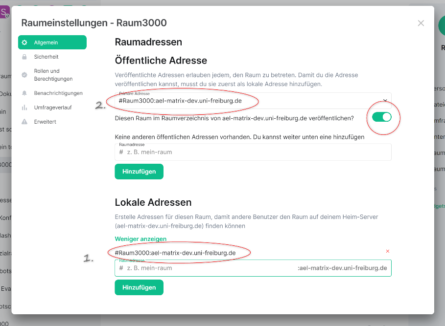 Screenshot: Maske Raumeinstellungen - Raum3000 (Beispielraum). In der Seitenliste  1.Option Allgemein grün hinterlegt. Raumadressen unterteilt in Öffentliche Adresse und Lokale Adressen. 

Öffentliche Adresse: Infotext "Veröffentlichte Adressen erlauben jedem, den Raum zu betreten. Damit du die Adresse veröffentlichen kannst, musst du sie zuerst als lokale Adresse hinzufügen." Eingabefeld "Private Adresse" mit Beispieladresse (#Raum3000:ael-dev.uni-freiburg.de, markiert als Schritt 2. Infotext: Diesen Raum im Raumverzeichnis von ael-matrix-dev.uni-freiburg.de veröffentlichen? Regler aktiviert, hervorgehoben.
 
Lokale Adresse: Infotext "Erstelle Adressen für diesen Raum, damit andere Benutzer den Raum auf deinem Heim-Server (ael-matrix-dev.uni-freiburg.de) finden können.  Eingabefeld mit Beispieladresse #Raum3000:ael-matrix-dev.uni-freiburg.de, markiert als Schritt 1