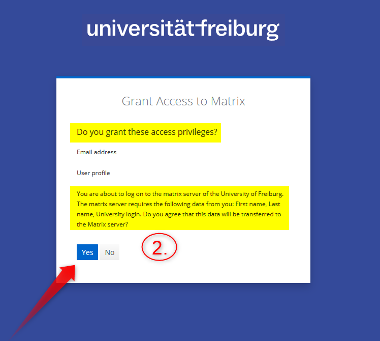 Screenshot: Do you grant these access privileges?
You are about to log on to the matrix server of the University of Freiburg. The matrix server requires the following data from you: First name, Last name, Univeristy Login. Do you agree that this data will be transferred to the Matrix server? 
Auswahloptionen: Yes/No